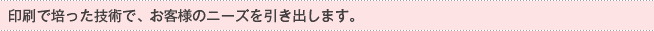 印刷で培った技術で、お客様のニーズを引き出します