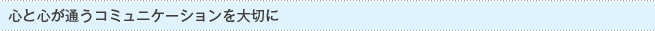 心と心が通い合うコミュニケーションを大切に